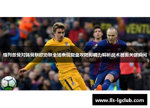 格列兹曼对阵曼联欧协联全场表现复盘攻防影响力解析战术层面关键瞬间