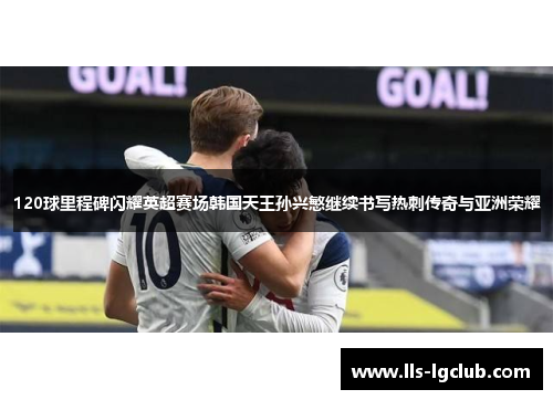 120球里程碑闪耀英超赛场韩国天王孙兴慜继续书写热刺传奇与亚洲荣耀