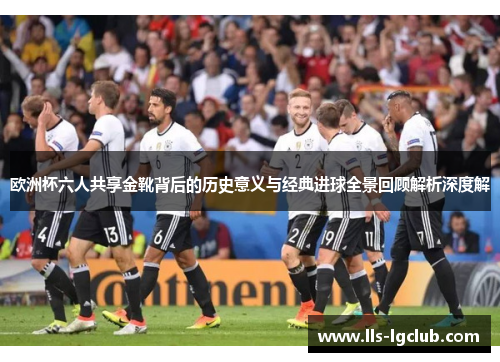 欧洲杯六人共享金靴背后的历史意义与经典进球全景回顾解析深度解