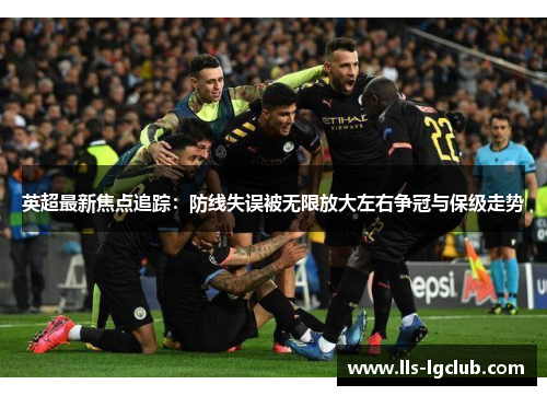 英超最新焦点追踪：防线失误被无限放大左右争冠与保级走势