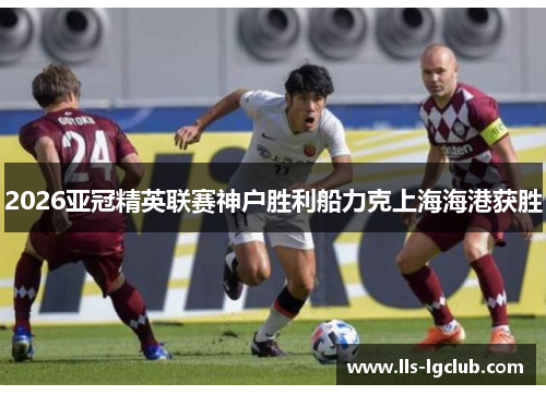 2026亚冠精英联赛神户胜利船力克上海海港获胜 2026亚冠精英联赛神户胜利船力克上海海港获胜