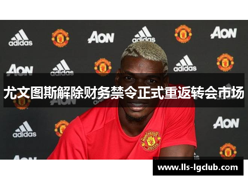 尤文图斯解除财务禁令正式重返转会市场 尤文图斯解除财务禁令正式重返转会市场