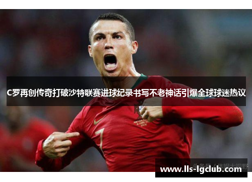 C罗再创传奇打破沙特联赛进球纪录书写不老神话引爆全球球迷热议