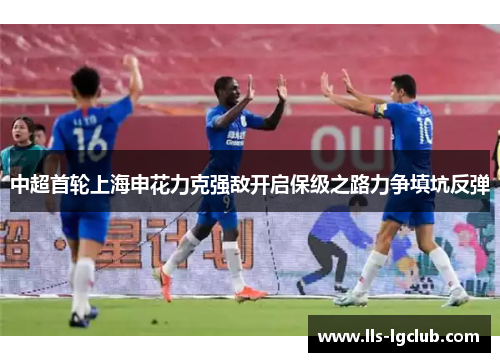 中超首轮上海申花力克强敌开启保级之路力争填坑反弹