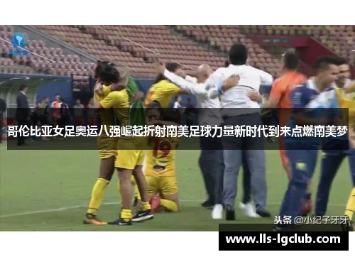 哥伦比亚女足奥运八强崛起折射南美足球力量新时代到来点燃南美梦